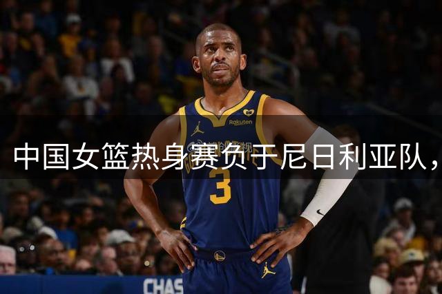 中国女篮热身赛负于尼日利亚队，三战收获两胜