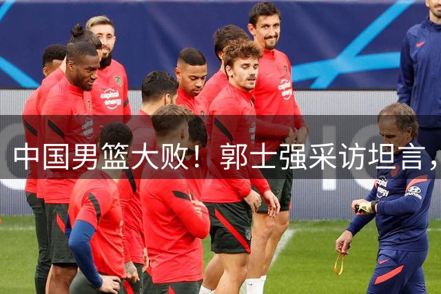 中国男篮大败！郭士强采访坦言，两名队员状态低迷，葬送了全队上下付出的全部努力