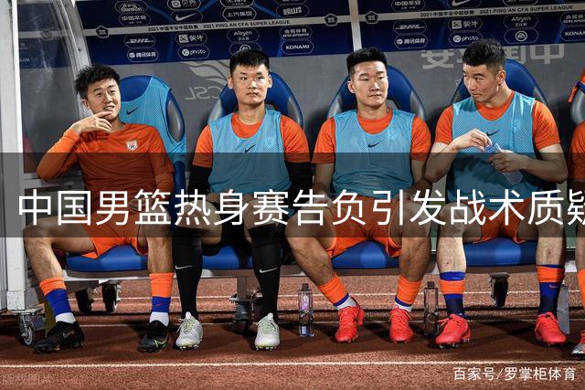中国男篮热身赛告负引发战术质疑，郭士强面临信任危机