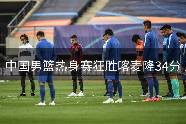 中国男篮热身赛狂胜喀麦隆34分 三分雨引专家质疑比赛强度