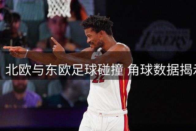 北欧与东欧足球碰撞 角球数据揭示两队战术风格差异