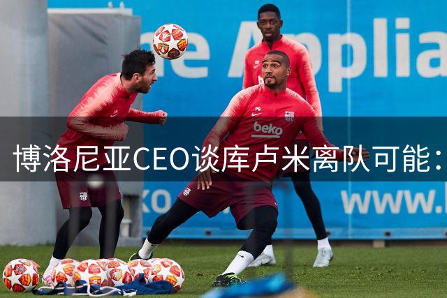 博洛尼亚CEO谈库卢米离队可能：我们承诺过他，有合适报价就放人