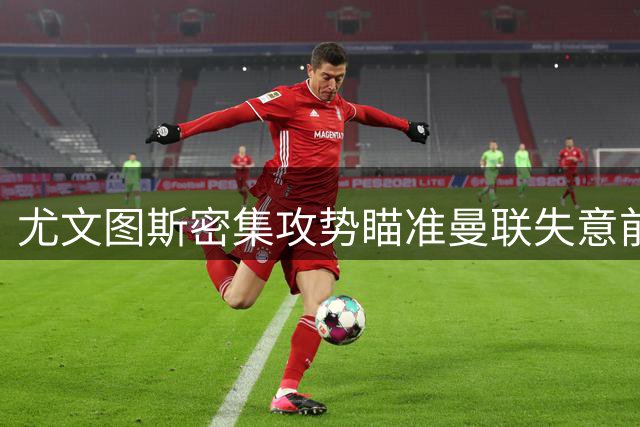 尤文图斯密集攻势瞄准曼联失意前锋 伯恩茅斯新星拒续约引红魔关注