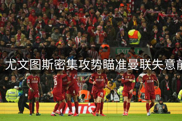 尤文图斯密集攻势瞄准曼联失意前锋 伯恩茅斯新星拒续约引红魔关注