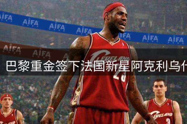 巴黎重金签下法国新星阿克利乌什，锋线升级重塑争冠格局