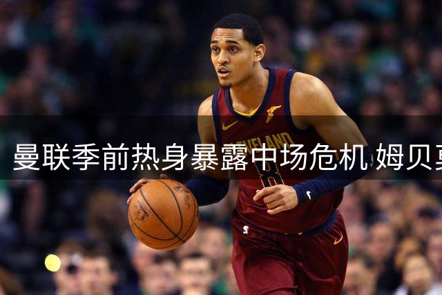 曼联季前热身暴露中场危机 姆贝莫连场破门难掩防线隐忧