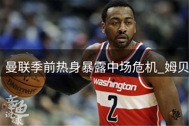 曼联季前热身暴露中场危机 姆贝莫连场破门难掩防线隐忧
