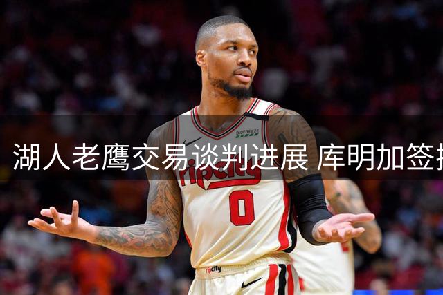湖人老鹰交易谈判进展 库明加签换或需第三方介入