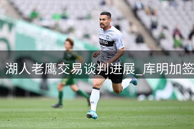 湖人老鹰交易谈判进展 库明加签换或需第三方介入