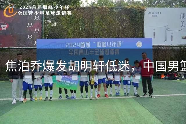 焦泊乔爆发胡明轩低迷，中国男篮险胜显露选人问题