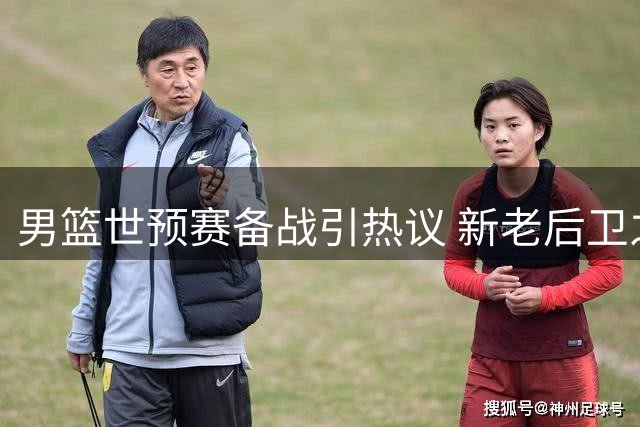 男篮世预赛备战引热议 新老后卫之争暗流涌动