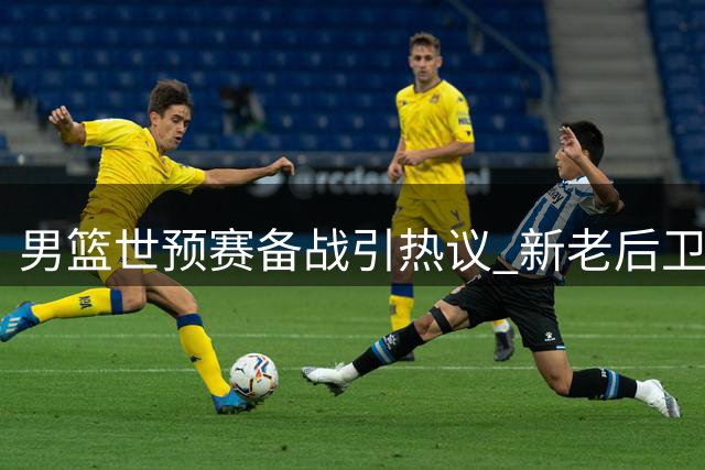 男篮世预赛备战引热议 新老后卫之争暗流涌动