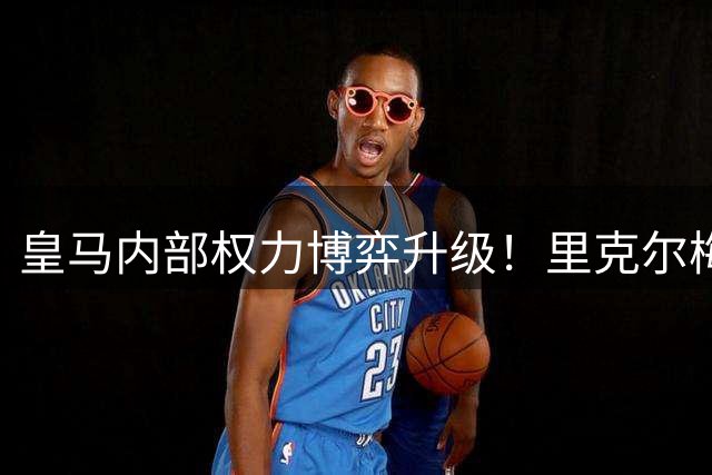 皇马内部权力博弈升级！里克尔梅阵营炮制"穆帅震怒"谣言遭官方打脸