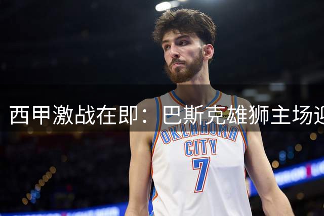 西甲激战在即：巴斯克雄狮主场迎战欧战专家