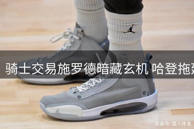 骑士交易施罗德暗藏玄机 哈登拖延签约助力球队补强