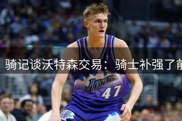 骑记谈沃特森交易：骑士补强了前场 这是必要的阵容焕新