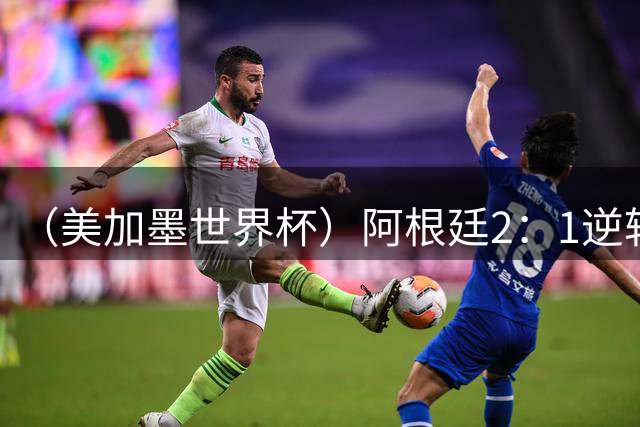 （美加墨世界杯）阿根廷2：1逆转战胜英格兰 连续两届晋级决赛