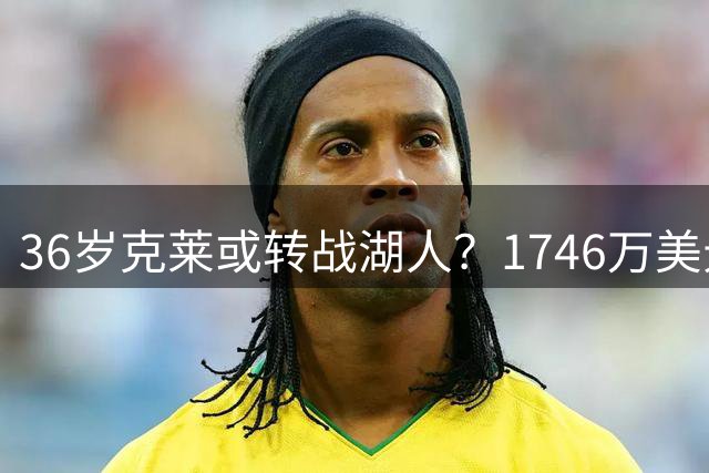 36岁克莱或转战湖人？1746万美元到期合同引洛城关注