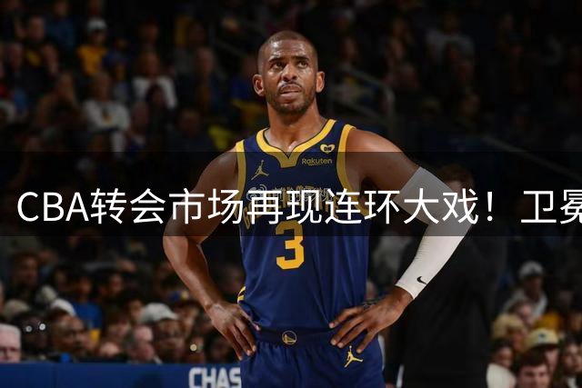 CBA转会市场再现连环大戏！卫冕冠军抛售MVP背后深藏玄机
