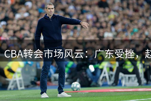 CBA转会市场风云：广东受挫，赵岩昊转会宁波，余泽辰租借吉林