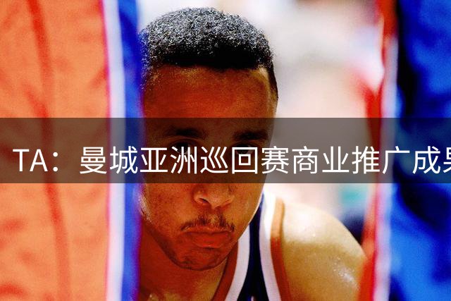 TA：曼城亚洲巡回赛商业推广成果亮眼，但恶劣天气限制了球队磨合